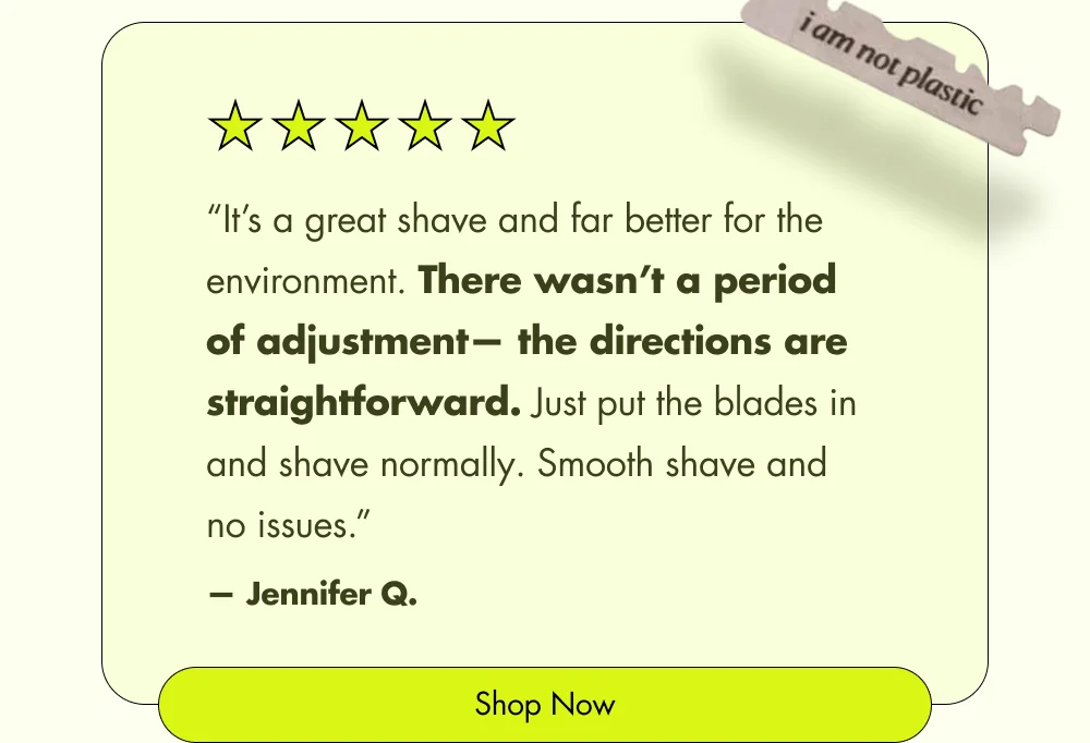 “It’s a great shave and far better for the environment. There wasn’t a period of adjustment— the directions are straightforward. Just put the blades in and shave normally. Smooth shave and no issues.” — Jennifer Q. Shop Now