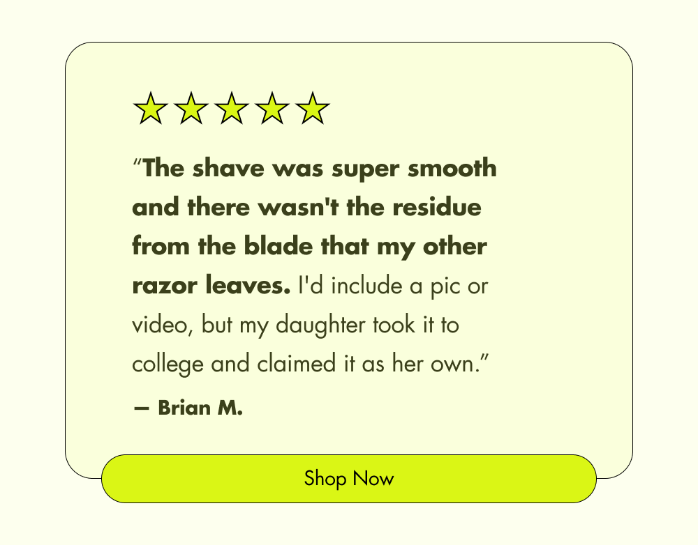 “The shave was super smooth and there wasn't the residue from the blade that my other razor leaves. I'd include a pic or video, but my daughter took it to college and claimed it as her own.” — Brian M. Shop Now