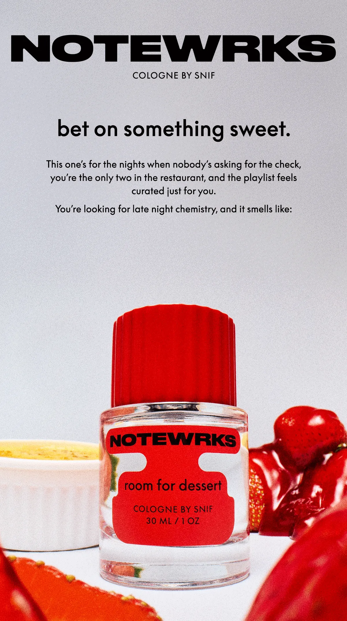 This one’s for the nights when nobody’s asking for the check, you’re the only two in the restaurant, and the playlist feels curated just for you.   You’re looking for late night chemistry, and it smells like  strawberry crème brûlée accord ambrette cedarwood vanilla orcanox