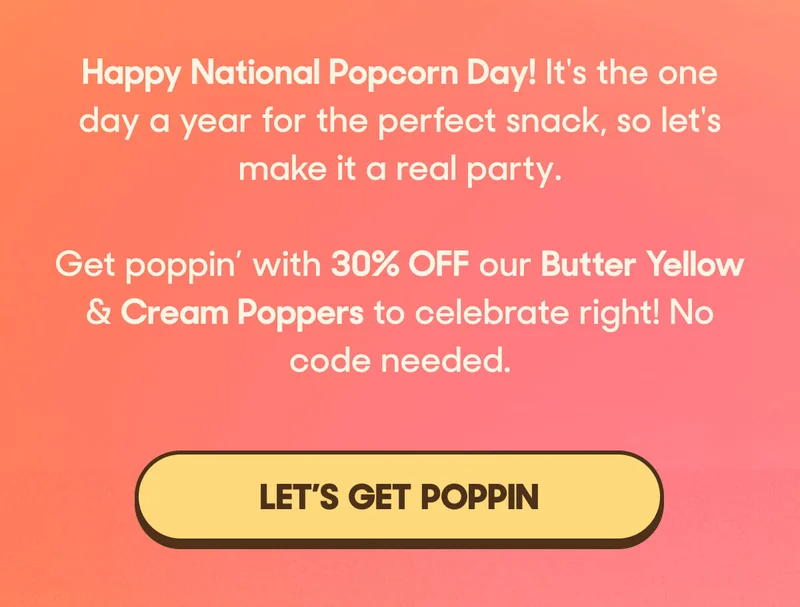 Happy National Popcorn Day! It's the one day a year for the perfect snack, so let's make it a real party.   Get poppin’ with 30% OFF our Butter Yellow & Cream Poppers to celebrate right! No code needed. LET'S GET POPPIN