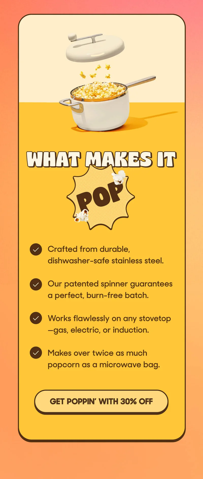 What Makes It Pop! • Crafted from durable, dishwasher-safe stainless steel. • Our patented spinner guarantees a perfect, burn-free batch. • Works flawlessly on any stovetop—gas, electric, or induction. • Makes over twice as much popcorn as a microwave bag. GET POPPIN’ WITH 30% OFF