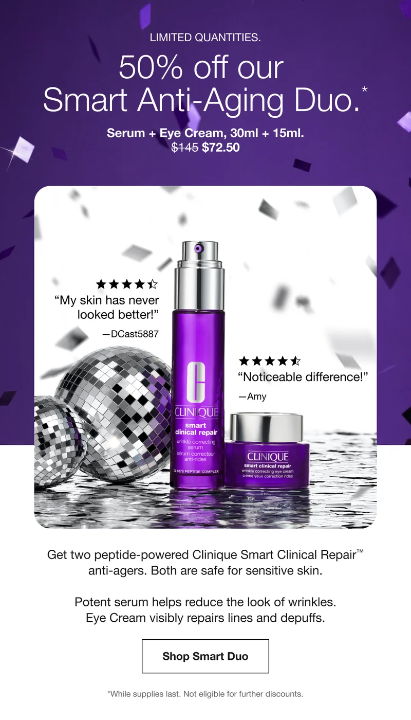 Limited quantities. | 50% off our Smart Anti-Aging Duo.* | Serum + Eye Cream, 30ml + 15ml. $72.50 | “My skin has never looked better!” —DCast5887 | “Noticeable difference!” —Amy | Get two peptide-powered Clinique Smart Clinical Repair™ anti-agers. Both are safe for sensitive skin. | Potent serum helps reduce the look of wrinkles. Eye Cream visibly repairs lines and depuffs. | Shop Smart Duo | *While supplies last. Not eligible for further discounts.