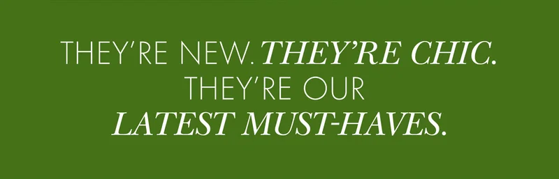 THEY'RE NEW. THEY'RE CHIC. THEY'RE OUR LATEST MUST-HAVES.