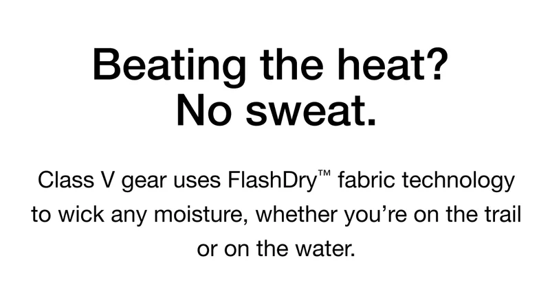 Beating the heat? No sweat. Class V gear uses FlashDry™™ fabric technology to wick any moisture, whether you're on the trail or on the water.