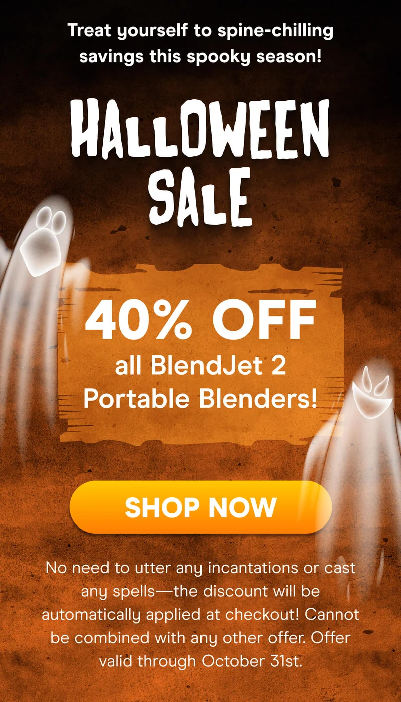 Treat yourself to spine-chilling savings this spooky season!  HALLOWEEN SALE  10% OFF 1 BlendJet 12% OFF 2 BlendJets  15% OFF 3+ BlendJets