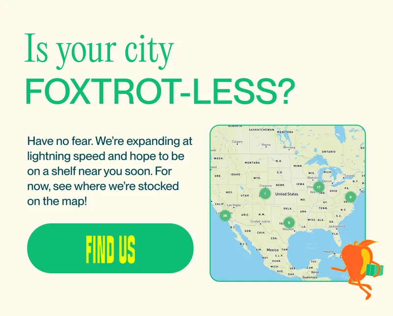 Is your city Foxtrot-less? Have no fear. We’re expanding at lightning speed and hope to be on a shelf near you soon. For now, see where we’re stocked on the map! find us