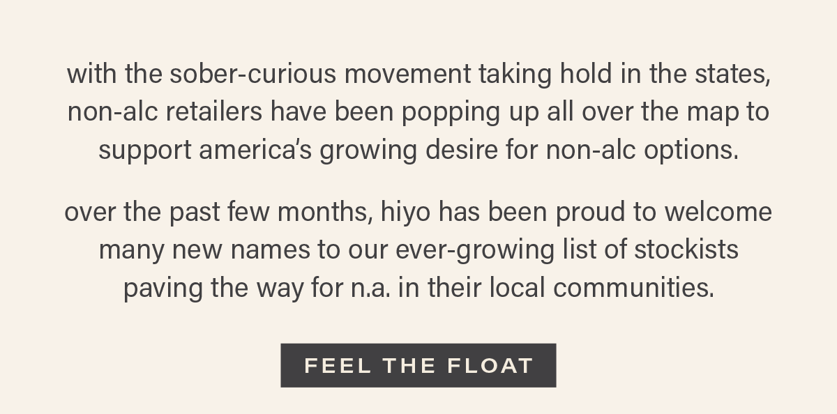 with the sober-curious movement taking hold in the states, non-alc retailers have been popping up all over the map to support america's growing desire for non-alc options. over the past few months, hiyo has been proud to welcome many new names to our ever-growing list of stockists paving the way for n.a. in their local communities. [FEEL THE FLOAT]