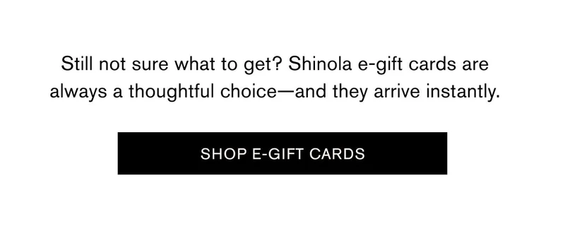 Still not sure what to get? Shinola e-gift cards are always a thoughtful choice—and they arrive instantly. | SHOP E-GIFT CARDS