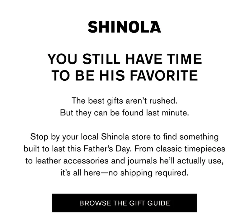 YOU STILL HAVE TIME TO BE HIS FAVORITE | The best gifts aren’t rushed. But they can be found last minute.  Stop by your local Shinola store to find something built to last this Father’s Day. From classic timepieces to leather accessories and journals he’ll actually use, it’s all here—no shipping required. | BROWSE THE GIFT GUIDE
