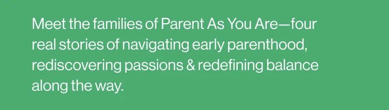 Meet the families of Parent As You Are—four real stories of navigating early parenthood, rediscovering passions & redefining balance along the way.