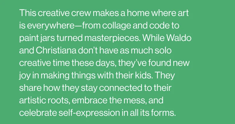 This creative crew makes a home where art is everywhere—from collage and code to paint jars turned masterpieces. While Waldo and Christiana don’t have as much solo creative time these days, they’ve found new joy in making things with their kids. They share how they stay connected to their artistic roots, embrace the mess, and celebrate self-expression in all its forms.