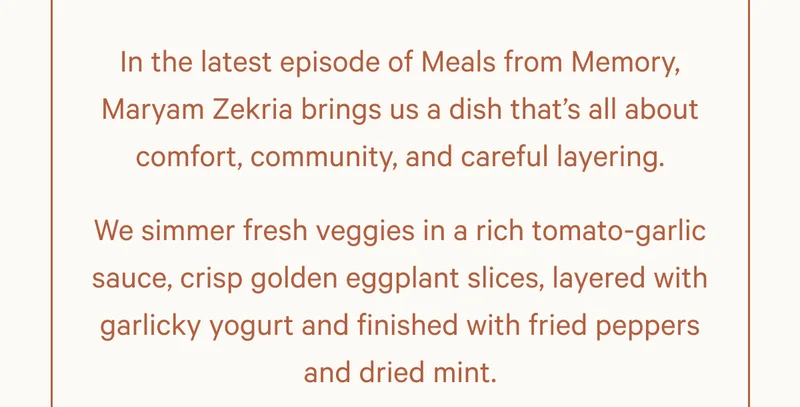 In the latest episode of Meals from Memory, Maryam Zekria brings us a dish that’s all about comfort, community, and careful layering. We simmer fresh veggies in a rich tomato-garlic sauce, crisp golden eggplant slices, layered with garlicky yogurt and finished with fried peppers and dried mint.