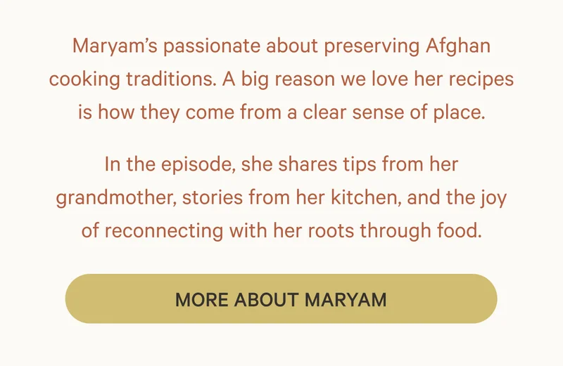 Maryam’s passionate about preserving Afghan cooking traditions. A big reason we love her recipes is how they come from a clear sense of place. In the episode, she shares tips from her grandmother, stories from her kitchen, and the joy of reconnecting with her roots through food. More About Maryam