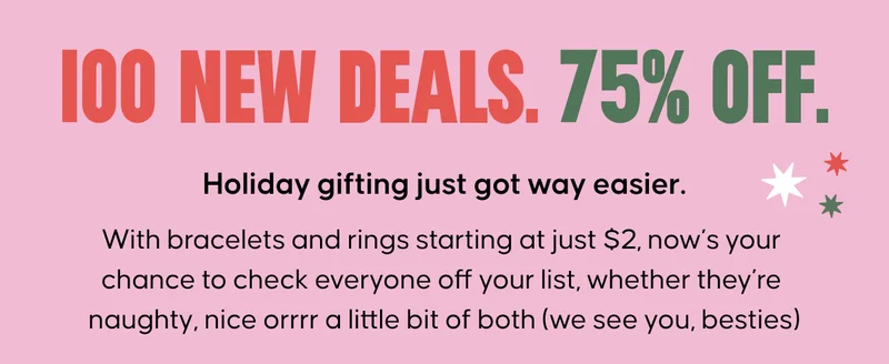 100 New Deals. 75% Off. Holiday gifting just got way easier. With bracelets and rings starting at just $2, now’s your chance to check everyone off your list, whether they’re naughty, nice orrrr a little bit of both (we see you, besties)