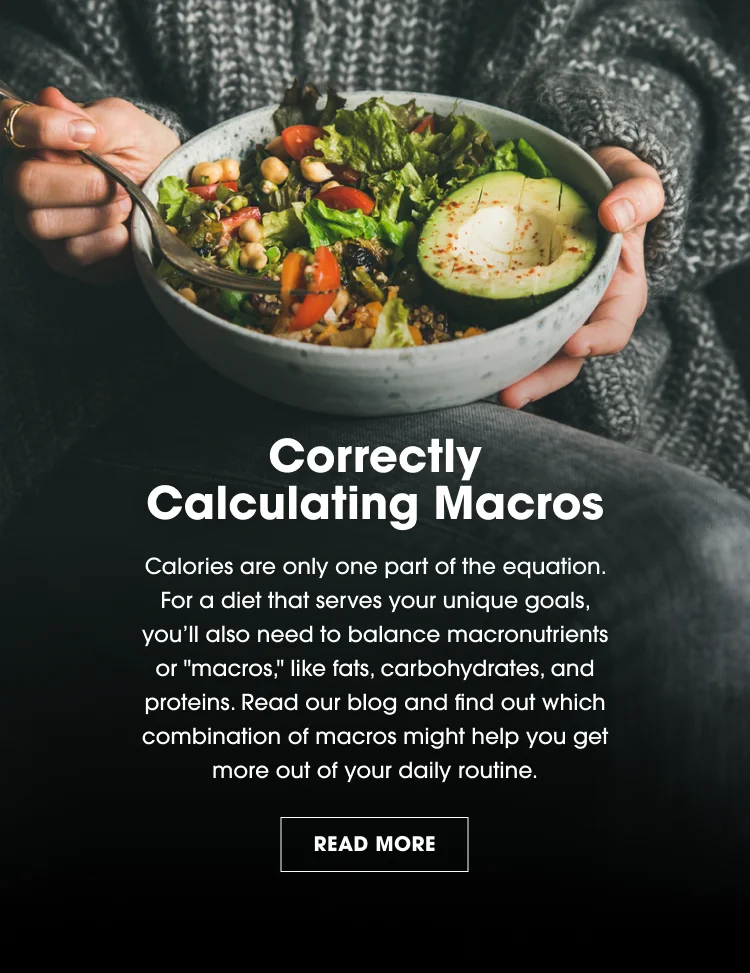 Correctly Calculating Macros. Calories are only one part of the equation. For a diet that serves your unique goals, you'll also need to balance macronutrients or 'macros,' like fats, carbohydrates, and proteins. Read our blog and find out which combination of macros might help you get more out of your daily routine. READ MORE.
