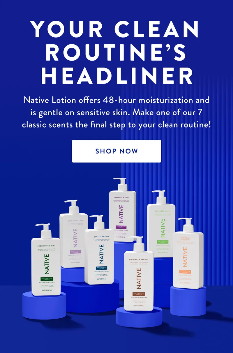 YOUR CLEAN ROUTINE'S HEADLINER | Native Lotion offers 48-hour moisturization and is gentle on sensitive skin. Make one of our 7 classic scents the final step to your clean routine! | SHOP NOW