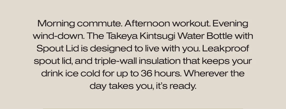 Morning commute. Afternoon workout. Evening wind-down. The Takeya Kintsugi Water Bottle with Spout Lid is designed to live with you.