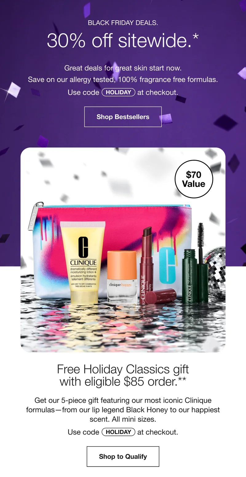Black Friday Deals. 30% off sitewide.* | Great deals for great skin start now. | Save on our allergy tested, 100% fragrance free formulas. Use code discount code at checkout. | Shop Bestsellers | $70 Value | Free Holiday Classics gift with eligible $85 order.** | Get our 5-piece gift featuring our most iconic Clinique formulas—from our lip legend Black Honey to our happiest scent. All mini sizes. | Use code discount code at checkout. | Shop to Qualify