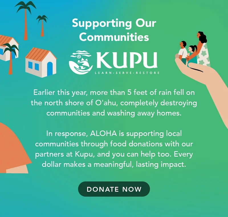 Earlier this year, more than 5 feet of rain fell on the north shore of O'ahu, completely destroying communities and washing away homes. In response, ALOHA is supporting local communities through food donations with our partners at Kupu, and you can help too. Every dollar makes a meaningful, lasting impact.