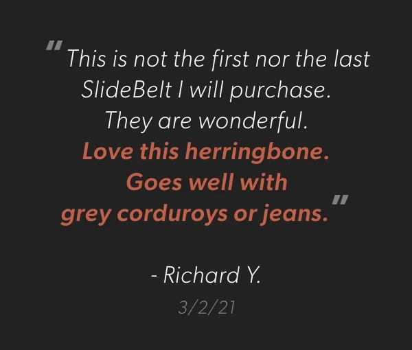 “This is not the first nor the last SlideBelt I will purchase.  They are wonderful.  Love this herringbone.  Goes well with  grey corduroys or jeans.”  - Richard Y. 3/2/21