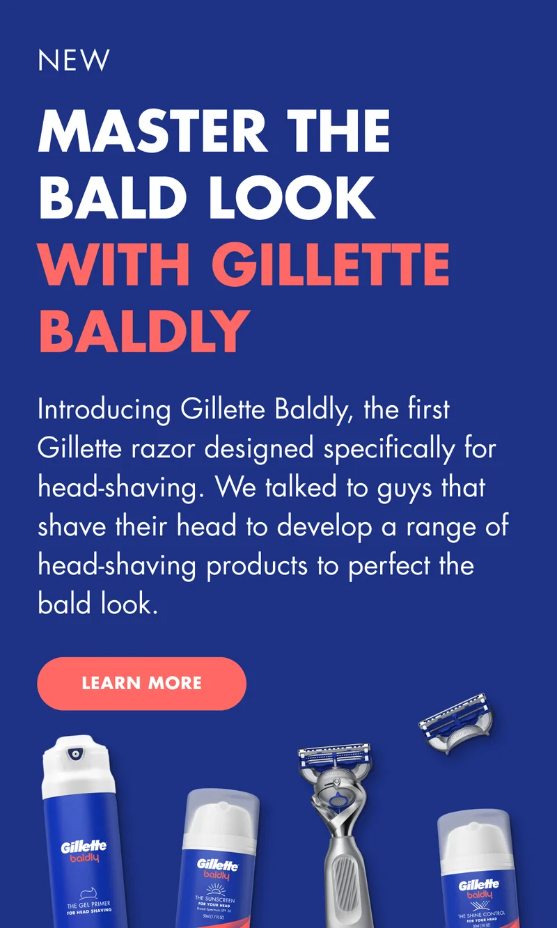 NEW. MASTER THE BALD LOOK WITH GILLETTE BALDLY. Introducing Gillette baldly, the first Gillette razor designed specifically for head-shaving.  We talked to guys that shave their head to develop a range of head-shaving products to perfect the bald look. LEARN MORE