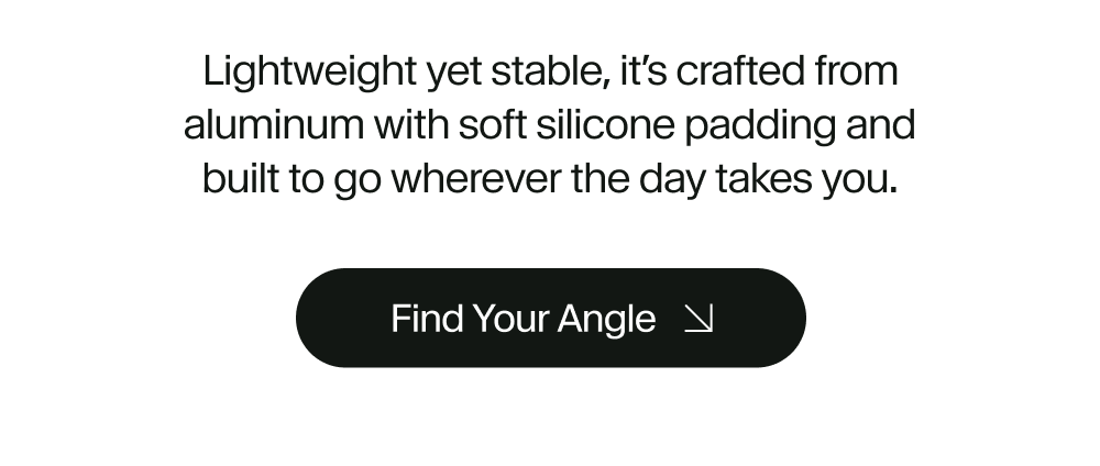 Lightweight yet stable, it’s crafted from aluminum with soft silicone padding and built to go wherever the day takes you.