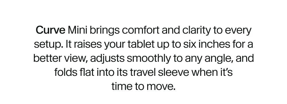 Curve Mini brings comfort and clarity to every setup. It raises your tablet up to six inches for a better view, adjusts smoothly to any angle, and folds flat into its travel sleeve when it’s time to move.