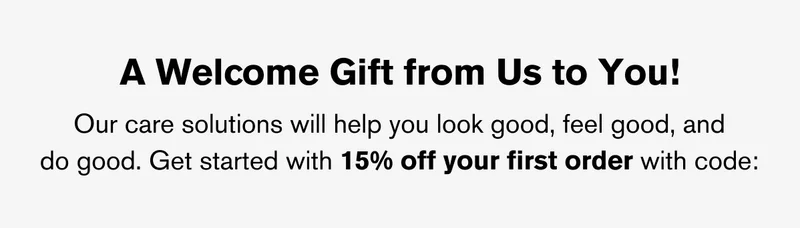 A WELCOME GIFT FROM US TO YOU! OUR CARE SOLUTIONS WILL HELP YOU LOOK GOOD, FEEL GOOD, AND DO GOOD. GET STARTED WITH 15% OFF YOUR FIRST ORDER WITH CODE: