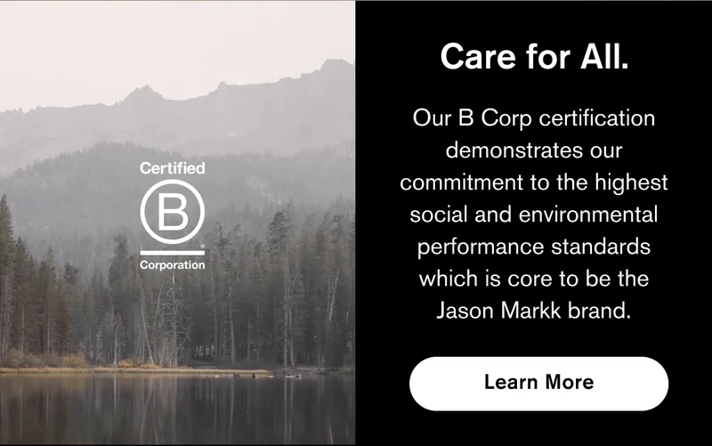 CARE FOR ALL | OUR B CORP CERTIFICATION DEMONSTRATES OUR COMMITMENT TO THE HIGHEST SOCIAL AND ENVIRONMENTAL PERFORMANCE STANDARDS WHICH IS CORE TO BE THE JASON MARKK BRAND. | LEARN MORE