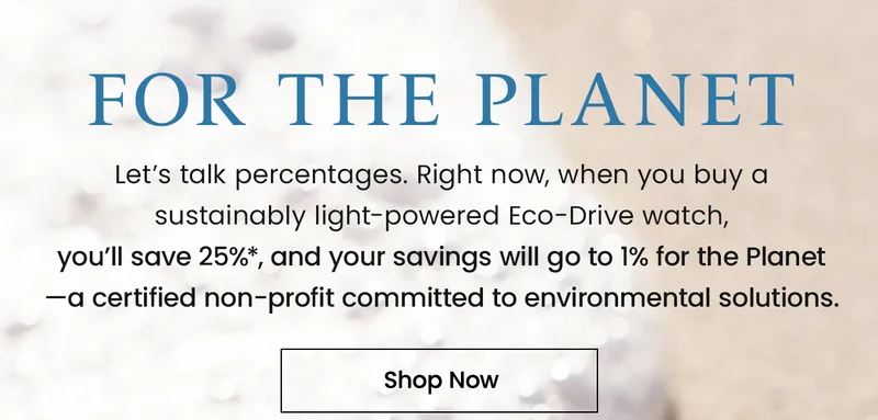 For the Planet. Let’s talk percentages. Right now, when you buy a  sustainably light-powered Eco-Drive watch,  you’ll save 25%*, and your savings will go to 1% for the Planet —a certified non-profit committed to environmental solutions.