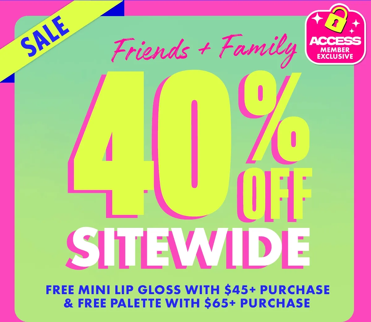 FRIENDS & FAMILY SALE. 40% OFF SITEWIDE FOR ACCESS MEMBERS.
