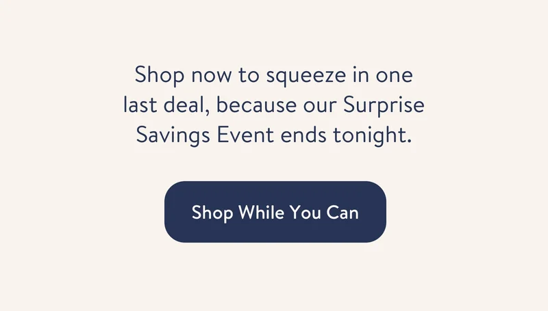 Shop now to squeeze in one last deal, because our Surprise Savings Event ends tonight.