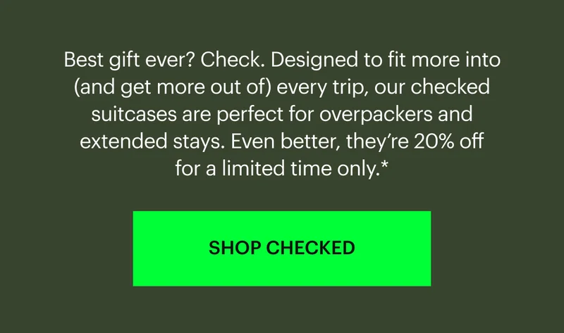 Best gift ever? Check. Designed to fit more into (and get more out of) every trip, our checked suitcases are perfect for overpackers and extended stays. Even better, they’re 20% off for a limited time only.* SHOP CHECKED