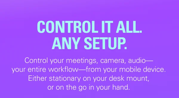 CONTROL IT ALL. ANY SETUP. Control your meetings, camera, audio—your entire workflow—from your mobile device. Either stationary on your desk mount, or on the go in your hand.