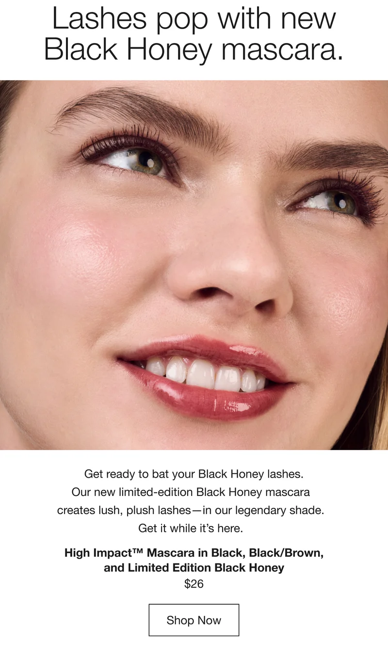 Lashes pop with new Black Honey mascara. Get ready to bat your Black Honey lashes. Our new limited-edition Black Honey mascara creates lush, plush lashes—in our legendary shade. Get it while it’s here. High Impact™ Mascara in Black, Black/Brown, and Limited Edition Black Honey $26 Shop Now