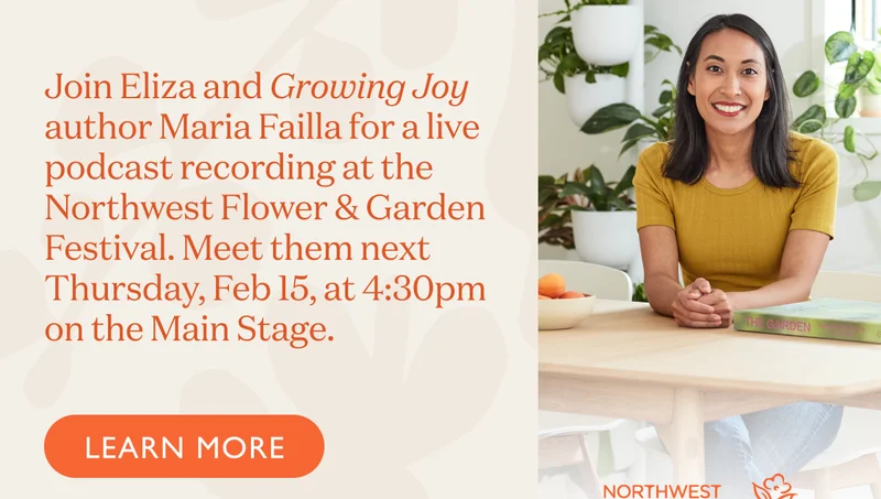Join Eliza and Growing Joy author Maria Failla for a live podcast recording at the Northwest Flower & Garden Festival. Meet them next Thursday, Feb 15, at 4:30pm on the Main Stage.