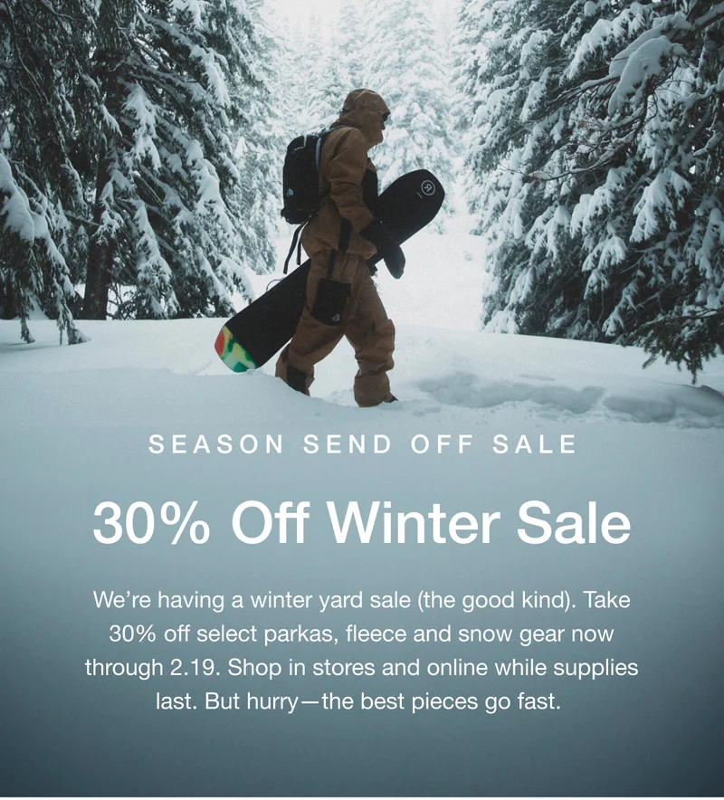 Season Send Off Sale. 30% Off Winter Sale. We're having a winter yard sale (the good kind). Take 30%  off selected parkas, fleece and snow gear now through 2.19. Shop in stores and online while supplies last. But hurry-the best pieces go fast.