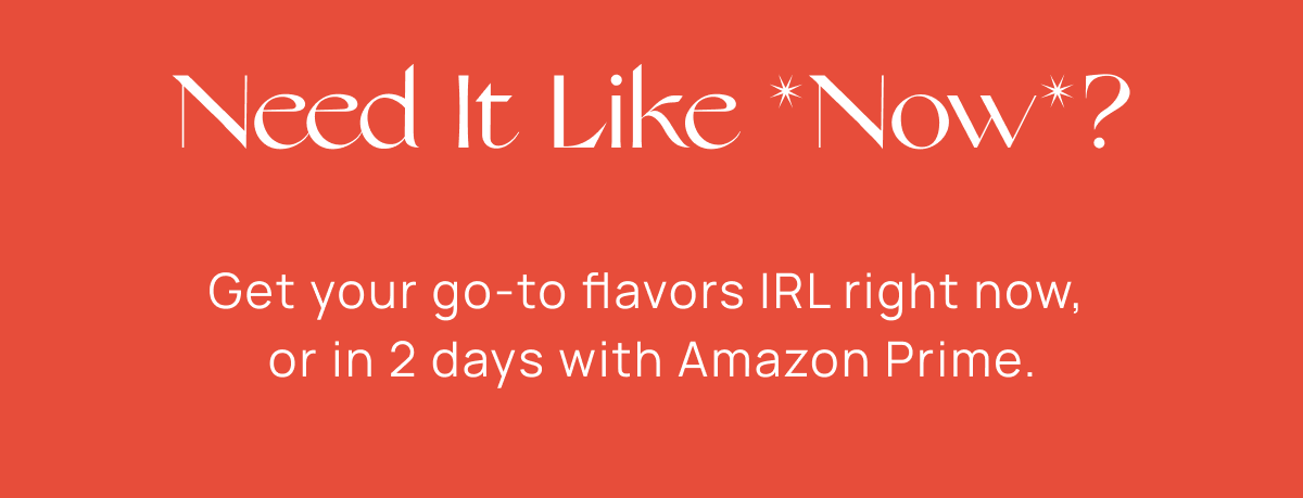 Need It Like *Now*? | Get your go-to flavors IRL or in 2 days with Amazon Prime.