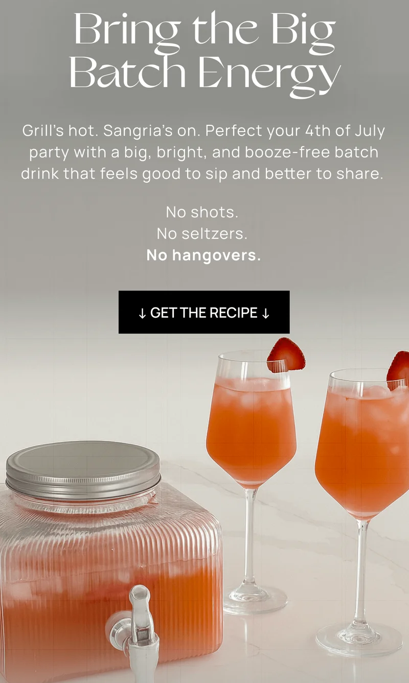 Bring the Big Batch Energy  "Grill’s hot. Sangria’s on. Perfect your 4th of July party with a big, bright, and booze-free batch drink that feels good to sip and better to share.   No shots.  No seltzers.  No hangovers.  " ↓ Get the recipe ↓