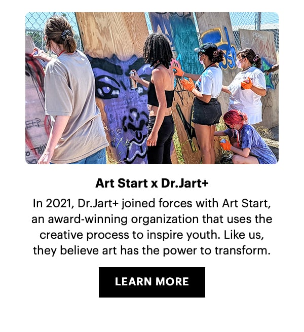 Art Start x Dr.Jart+. In 2021, Dr.Jart+ joined forces with Art Start, an award-winning organization that uses the creative process to inspire youth. Like us, they believe that art had the power to transform. Learn More