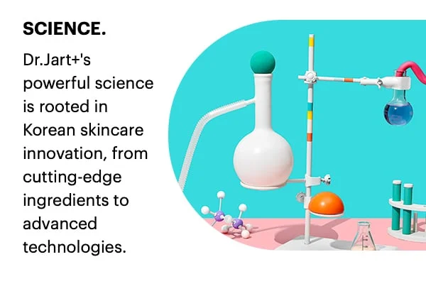SCIENCE. Dr.Jart+'s powerful science is rooted in skincare innovation, from cutting-edge ingredients to advanced technologies