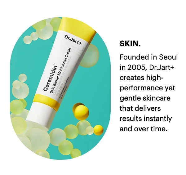 SKIN. Founded in Seoul in 2005, Dr.Jart+ creates high-performace yet gentle skincare that delivers results instantly and over time.