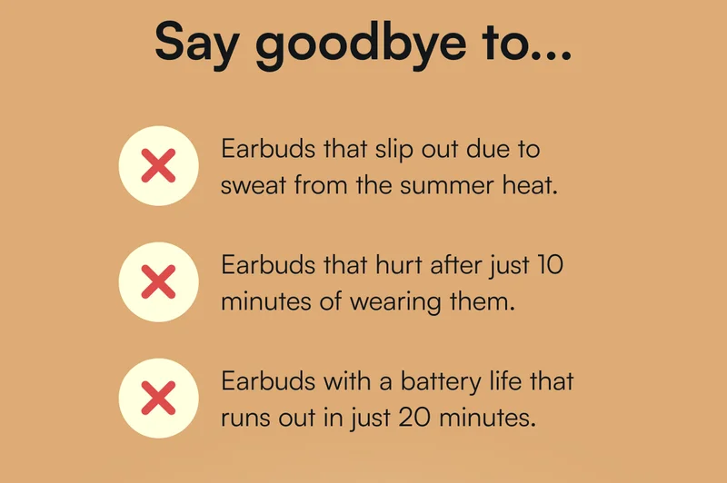 Say goodbye to... ❌ Earbuds that slip out due to sweat from the summer heat.  ❌ Earbuds that hurt after just 10 minutes of wearing them.  ❌ Earbuds with a battery life that runs out in just 20 minutes.