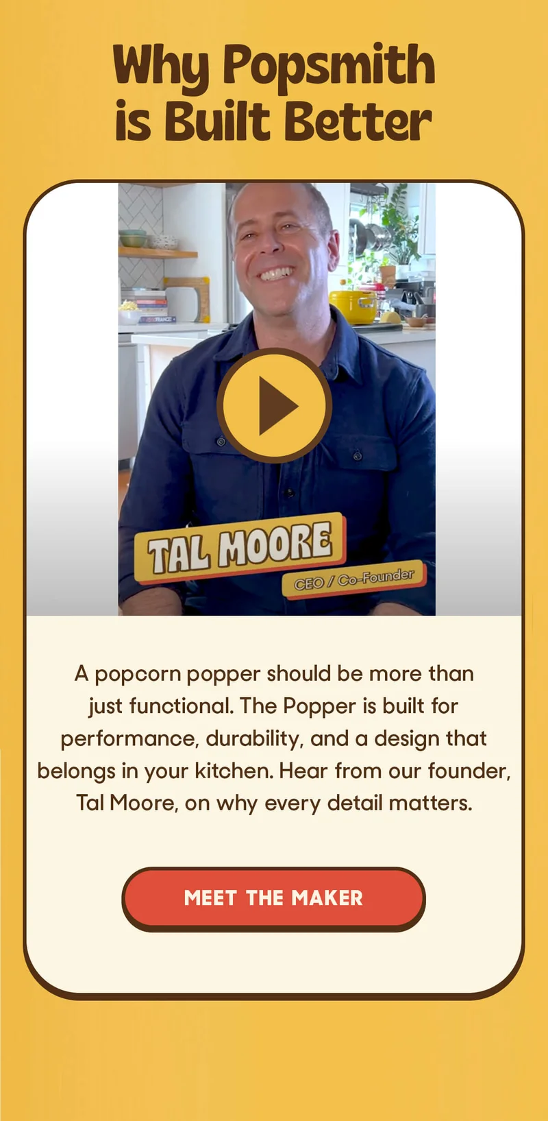Why Popsmith is Built Better A popcorn popper should be more than just functional. The Popper is built for performance, durability, and a design that belongs in your kitchen. Hear from our founder, Tal Moore, on why every detail matters. MEET THE MAKER