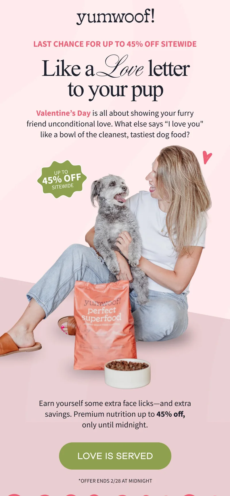 yumwoof! | Last Chance for Up to 45% Off Sitewide | Like a Love Letter to Your Pup | Valentine’s Day is all about showing your furry friend unconditional love. What else says “I love you" like a bowl of the cleanest, tastiest dog food? | Earn yourself some extra face licks—and extra savings. Premium nutrition up to 45% off, only until midnight. | LOVE IS SERVED | *Offer ends 2/28 at midnight