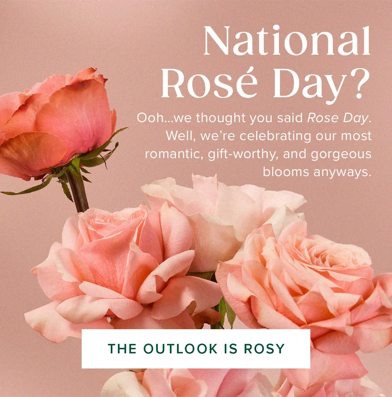 National Rosé&nbsp;Day? Ooh...we thought you said Rose Day.  Well, we're celebrating our most  romantic, gift-worthy, and gorgeous&nbsp;blooms anyways. THE OUTLOOK IS ROSY