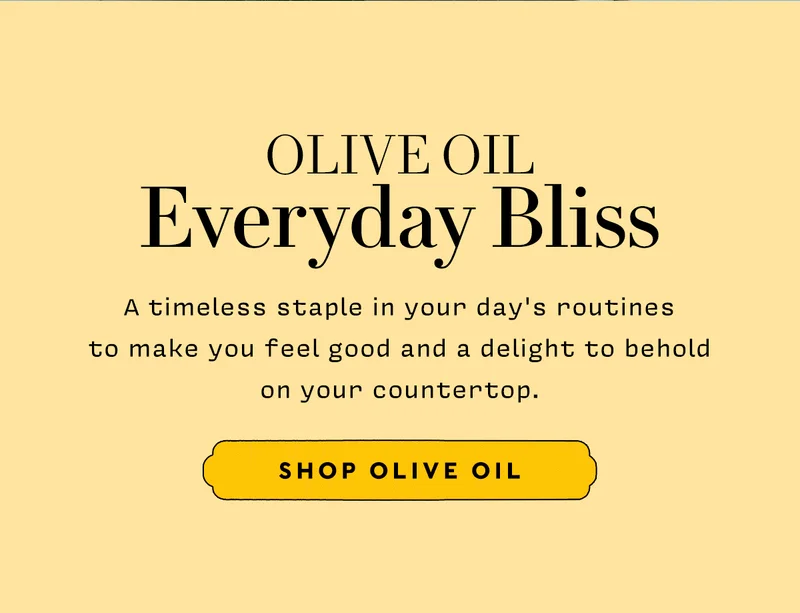 Olive Oil  Everyday Bliss       A timeless staple in your day's routines  to make you feel good and a delight to behold on your countertop.         SHOP OLIVE OIL