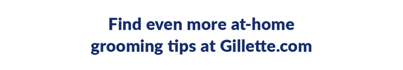 Find even more at-home grooming tips at Gillette.com.