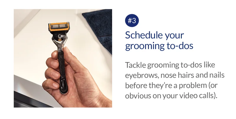 Schedule your grooming to-dos. Tackle grooming to-dos like eyebrows, nose hairs and nails before they’re a problem (or obvious on your video calls).