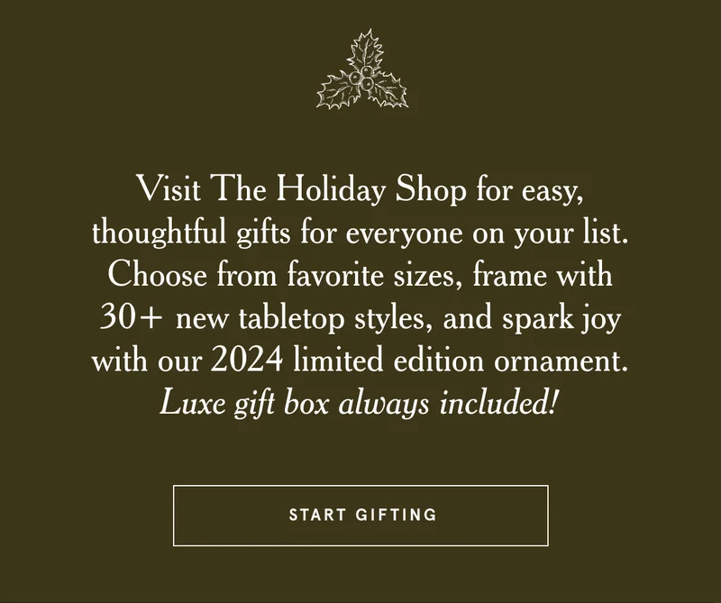 Visit The Holiday Shop for easy, thoughtful gifts for everyone on your list. Choose from favorite sizes, frame with 30+ new tabletop styles, and spark joy with our 2024 limited edition ornament. Luxe gift box always included!